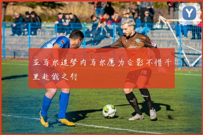 亚马尔追梦内马尔愿为合影不惜千里赴俄之行