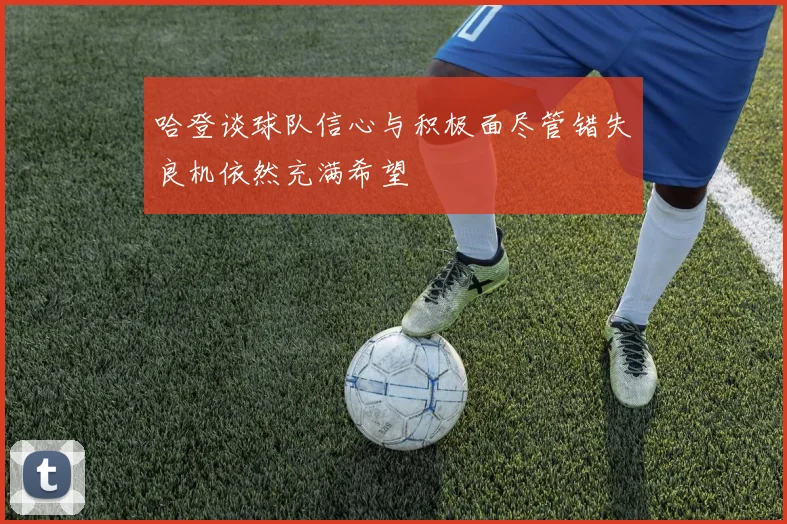 哈登谈球队信心与积极面尽管错失良机依然充满希望