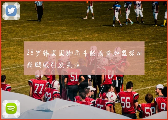 28岁韩国国脚元斗载或将加盟深圳新鹏城引发关注