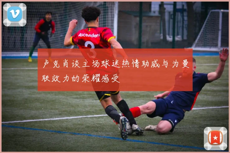 卢克肖谈主场球迷热情助威与为曼联效力的荣耀感受