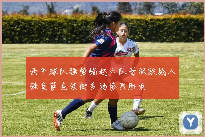 西甲球队强势崛起六队晋级欧战八强皇萨竞领衔多场惨烈胜利