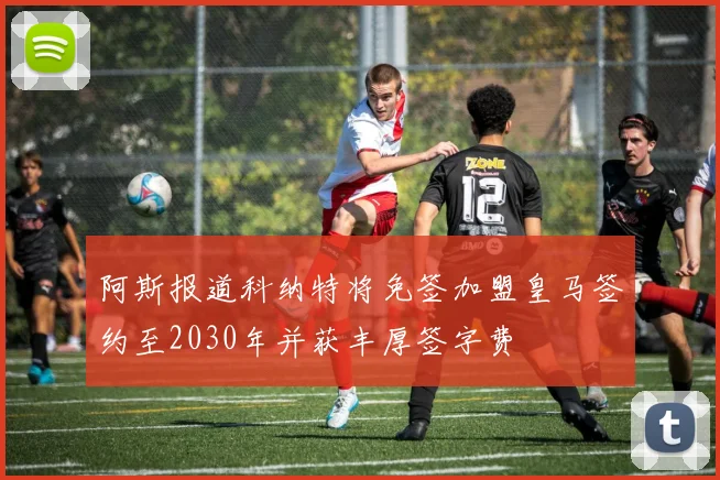 阿斯报道科纳特将免签加盟皇马签约至2030年并获丰厚签字费