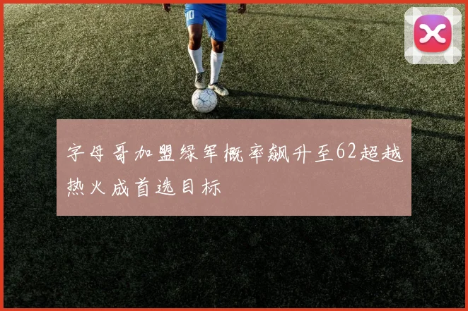 字母哥加盟绿军概率飙升至62超越热火成首选目标