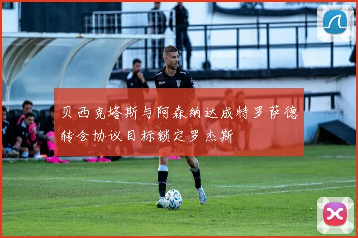 贝西克塔斯与阿森纳达成特罗萨德转会协议目标锁定罗杰斯