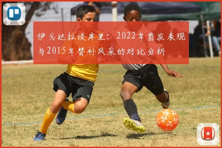 伊戈达拉谈库里：2022年首发表现与2015年替补风采的对比分析