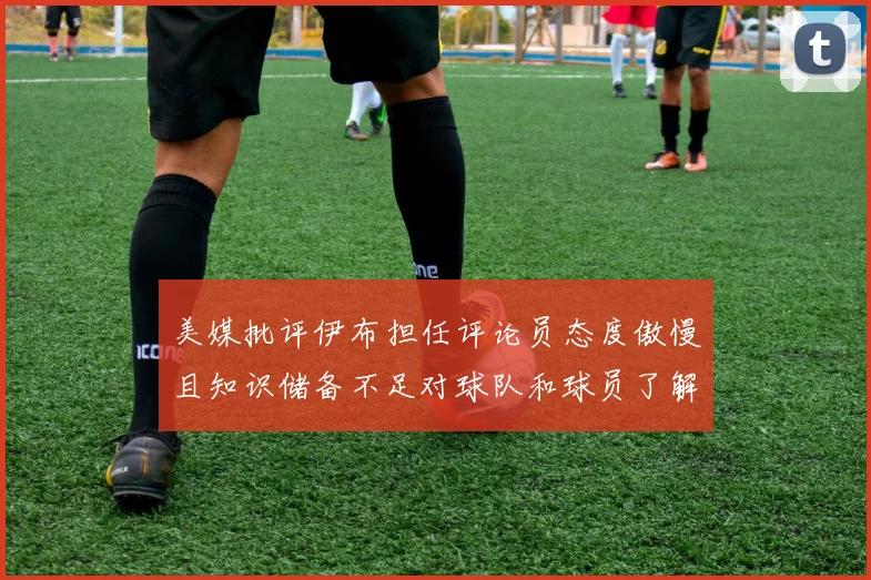美媒批评伊布担任评论员态度傲慢且知识储备不足对球队和球员了解有限