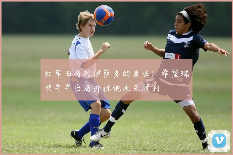 红军旧将对伊萨克的看法:希望瑞典早早出局并祝他未来顺利