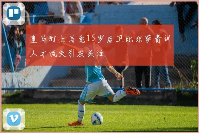 皇马盯上马竞15岁后卫比尔萨青训人才流失引发关注