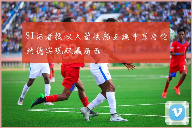 SI记者提议火箭快船互换申京与伦纳德实现双赢局面