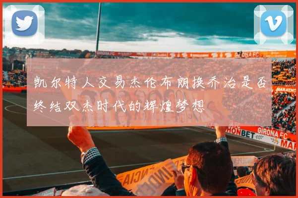 凯尔特人交易杰伦布朗换乔治是否终结双杰时代的辉煌梦想