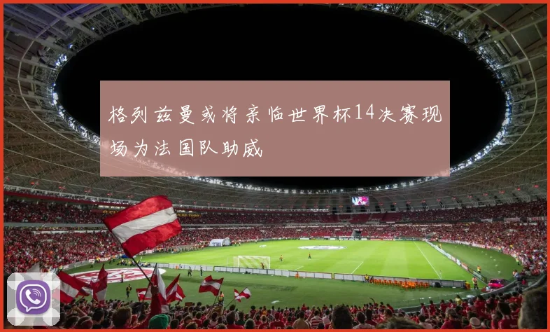 格列兹曼或将亲临世界杯14决赛现场为法国队助威