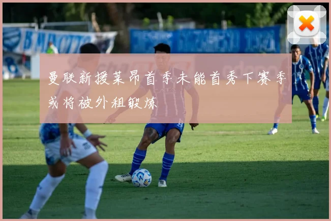 曼联新援莱昂首季未能首秀下赛季或将被外租锻炼