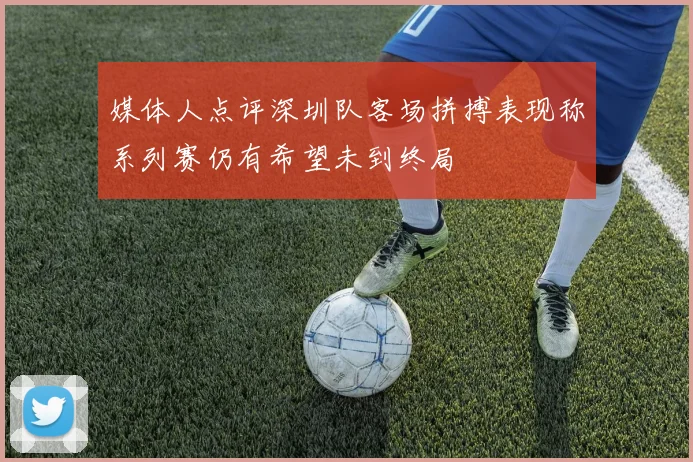 媒体人点评深圳队客场拼搏表现称系列赛仍有希望未到终局