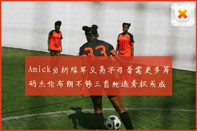 Amick分析绿军交易字母哥需更多筹码杰伦布朗不够三首轮选秀权或成关键