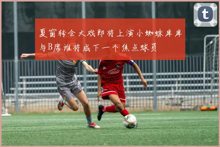 夏窗转会大戏即将上演小蜘蛛库库与B席谁将成下一个焦点球员