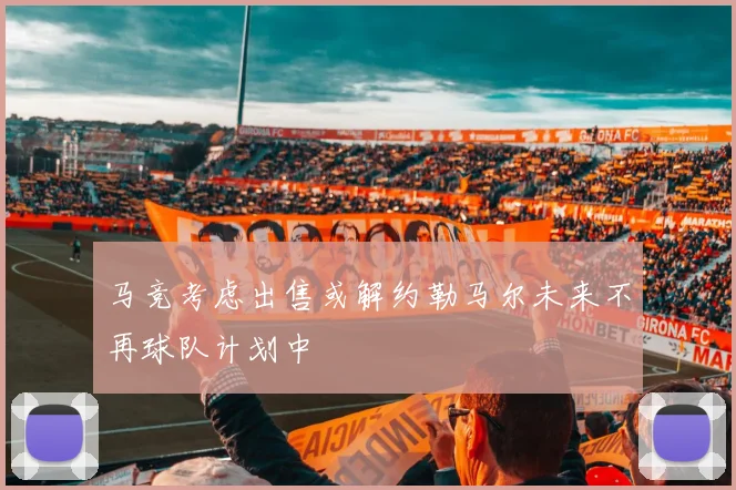 马竞考虑出售或解约勒马尔未来不再球队计划中
