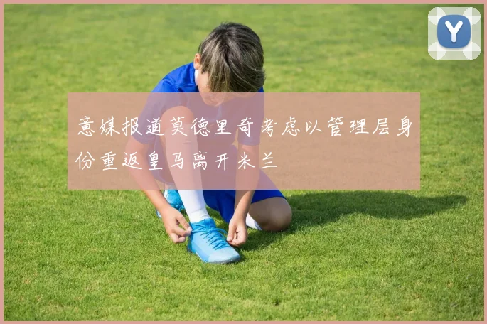 意媒报道莫德里奇考虑以管理层身份重返皇马离开米兰