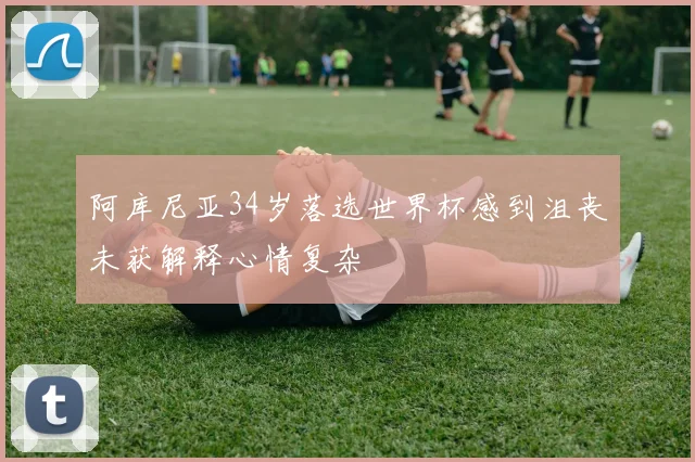 阿库尼亚34岁落选世界杯感到沮丧未获解释心情复杂