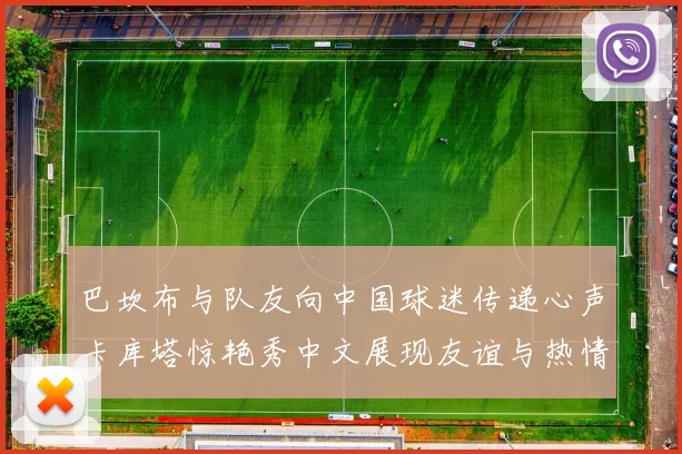 巴坎布与队友向中国球迷传递心声卡库塔惊艳秀中文展现友谊与热情