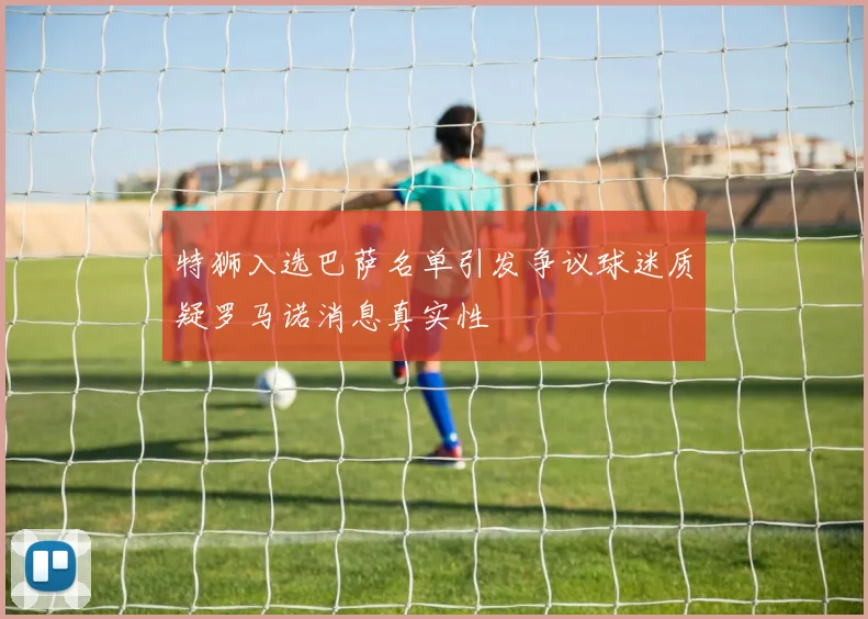 特狮入选巴萨名单引发争议球迷质疑罗马诺消息真实性