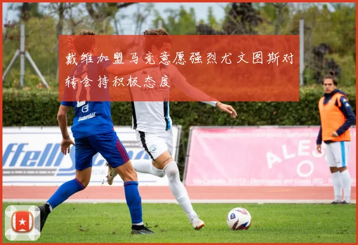 戴维加盟马竞意愿强烈尤文图斯对转会持积极态度